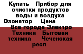  Купить : Прибор для очистки продуктов,воды и воздуха.Озонатор  › Цена ­ 25 500 - Все города Электро-Техника » Бытовая техника   . Чеченская респ.